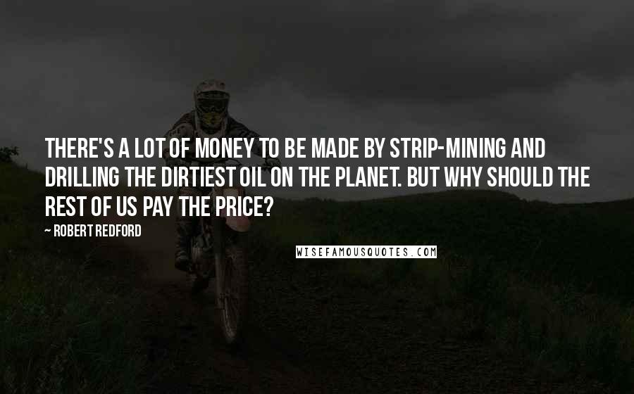 Robert Redford Quotes: There's a lot of money to be made by strip-mining and drilling the dirtiest oil on the planet. But why should the rest of us pay the price?