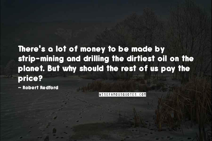 Robert Redford Quotes: There's a lot of money to be made by strip-mining and drilling the dirtiest oil on the planet. But why should the rest of us pay the price?