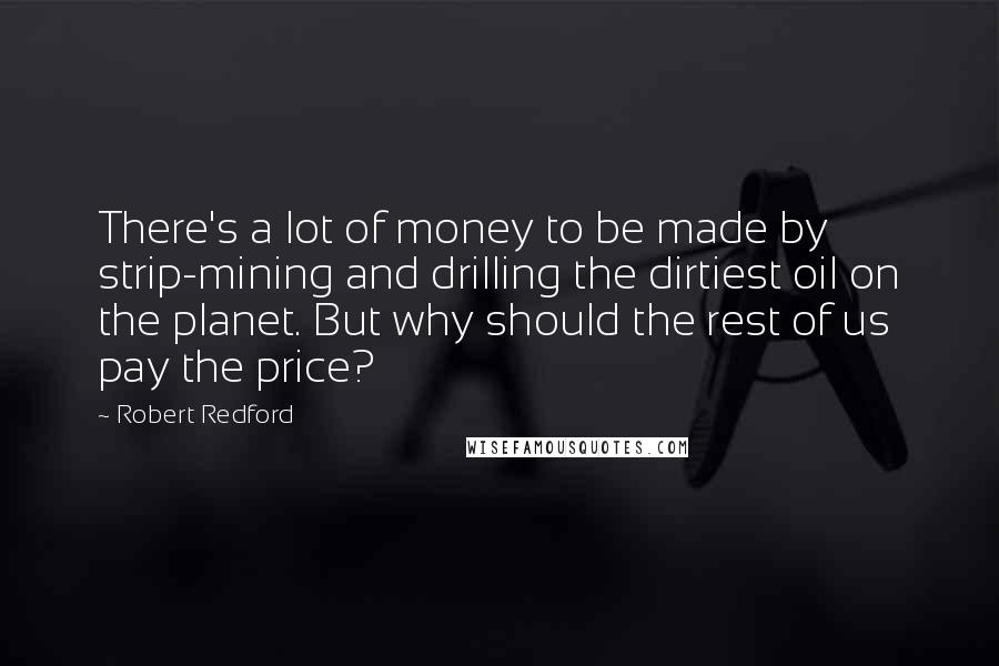 Robert Redford Quotes: There's a lot of money to be made by strip-mining and drilling the dirtiest oil on the planet. But why should the rest of us pay the price?