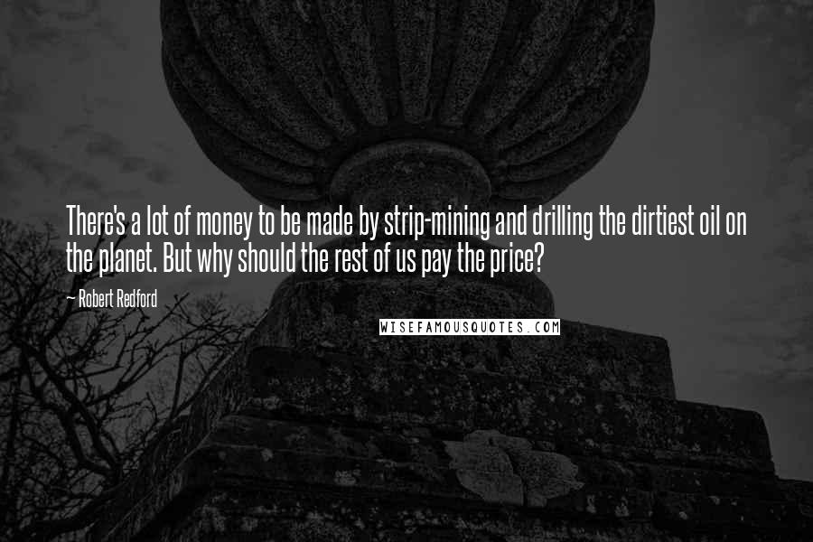 Robert Redford Quotes: There's a lot of money to be made by strip-mining and drilling the dirtiest oil on the planet. But why should the rest of us pay the price?