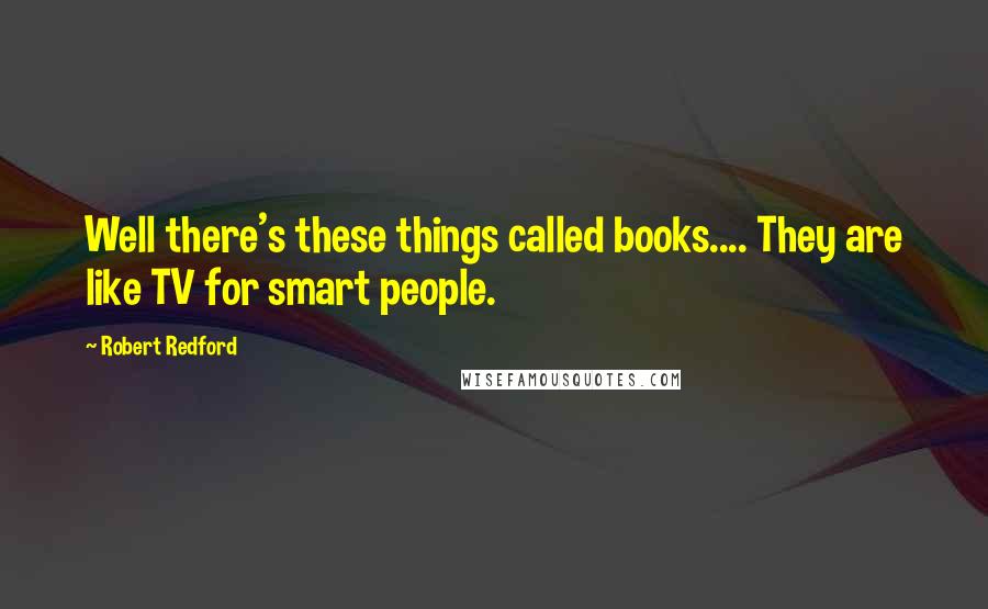 Robert Redford Quotes: Well there's these things called books.... They are like TV for smart people.