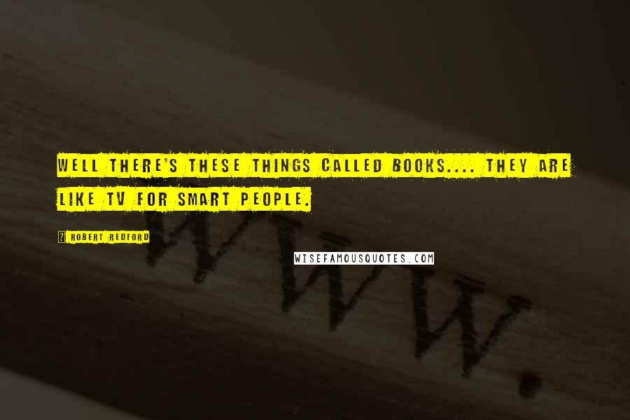 Robert Redford Quotes: Well there's these things called books.... They are like TV for smart people.