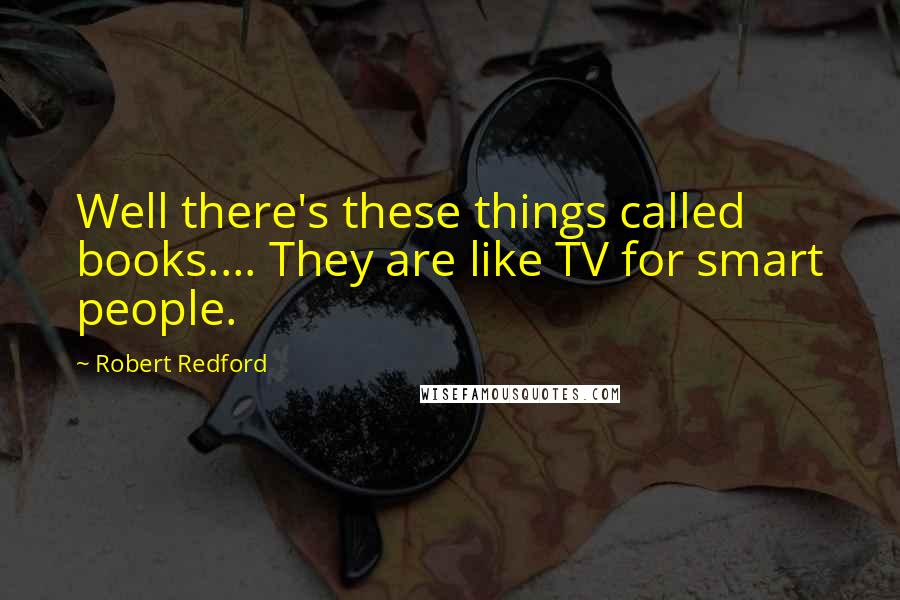 Robert Redford Quotes: Well there's these things called books.... They are like TV for smart people.