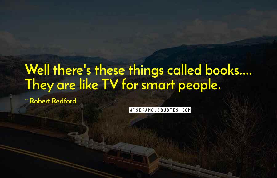 Robert Redford Quotes: Well there's these things called books.... They are like TV for smart people.