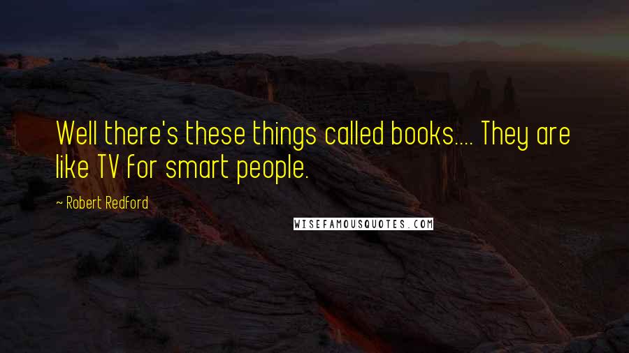 Robert Redford Quotes: Well there's these things called books.... They are like TV for smart people.