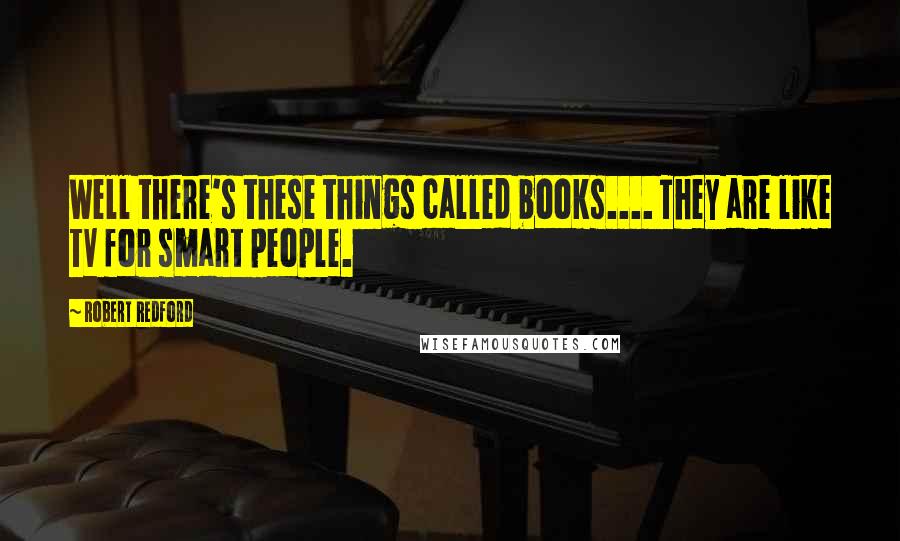 Robert Redford Quotes: Well there's these things called books.... They are like TV for smart people.