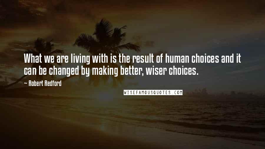 Robert Redford Quotes: What we are living with is the result of human choices and it can be changed by making better, wiser choices.