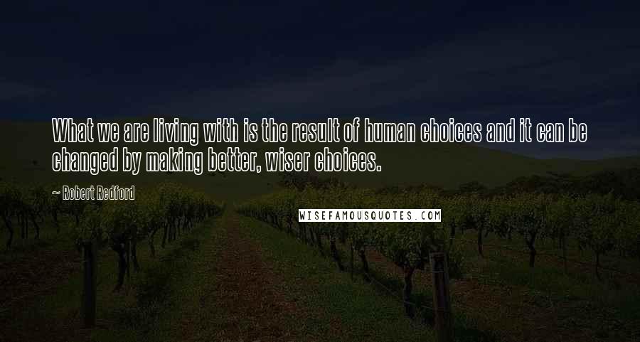 Robert Redford Quotes: What we are living with is the result of human choices and it can be changed by making better, wiser choices.