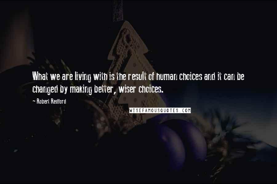 Robert Redford Quotes: What we are living with is the result of human choices and it can be changed by making better, wiser choices.