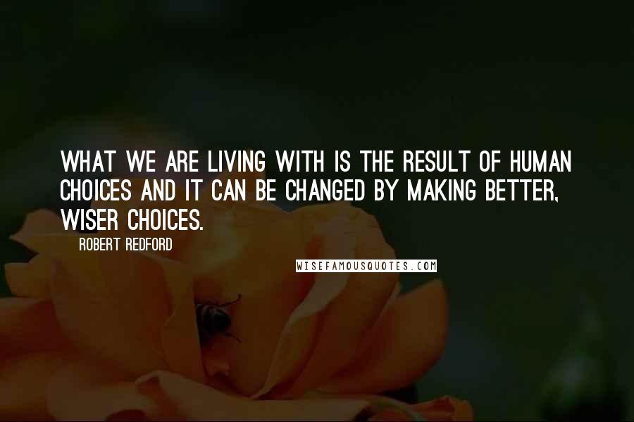 Robert Redford Quotes: What we are living with is the result of human choices and it can be changed by making better, wiser choices.