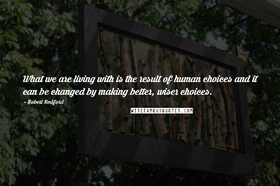 Robert Redford Quotes: What we are living with is the result of human choices and it can be changed by making better, wiser choices.
