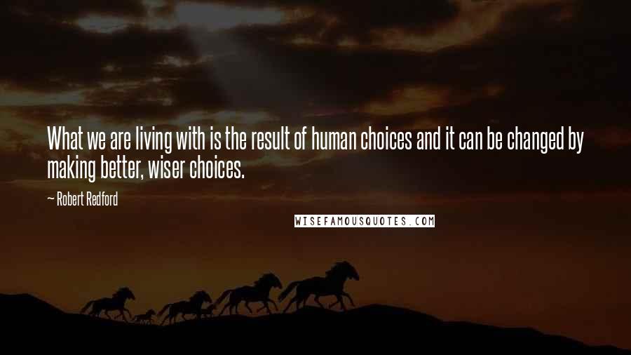 Robert Redford Quotes: What we are living with is the result of human choices and it can be changed by making better, wiser choices.