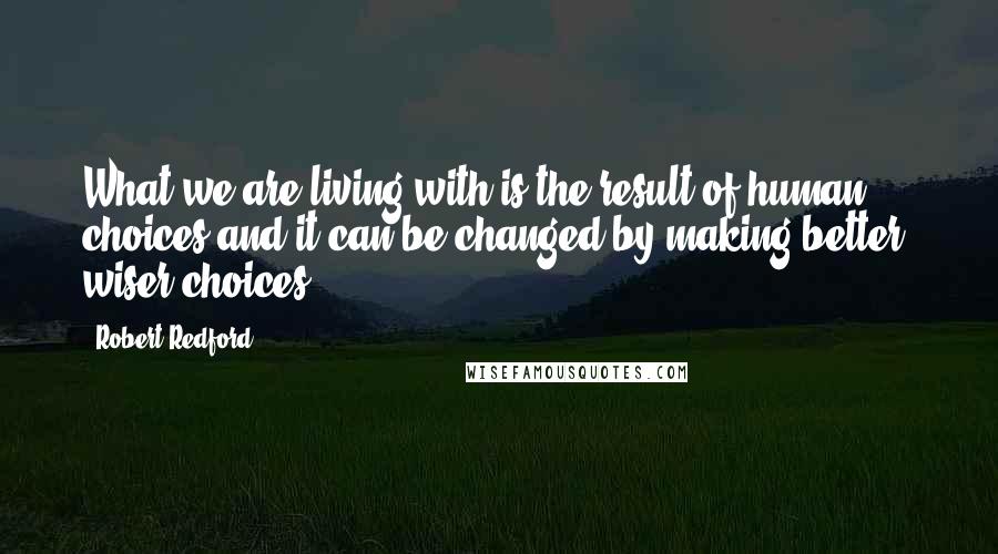 Robert Redford Quotes: What we are living with is the result of human choices and it can be changed by making better, wiser choices.