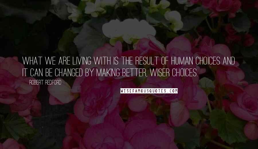 Robert Redford Quotes: What we are living with is the result of human choices and it can be changed by making better, wiser choices.