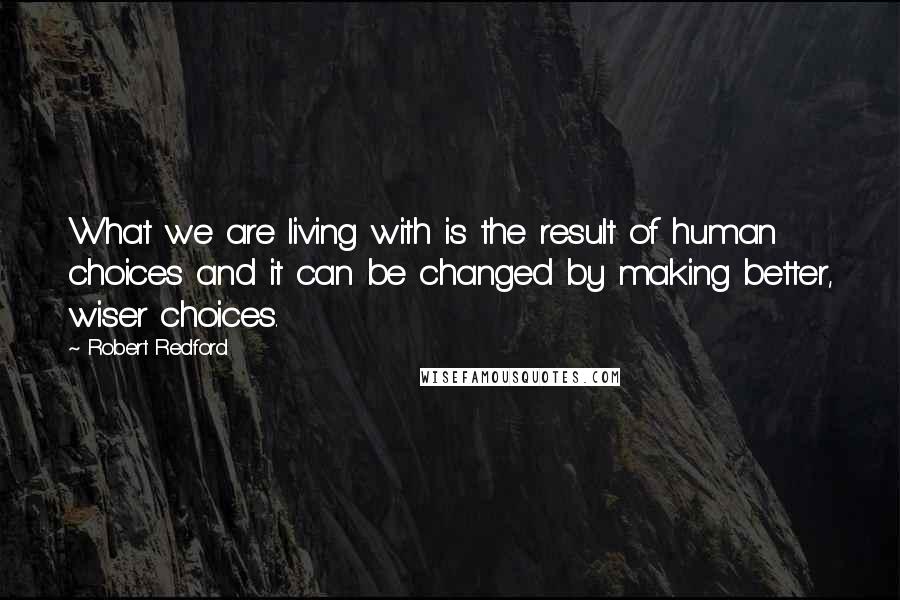 Robert Redford Quotes: What we are living with is the result of human choices and it can be changed by making better, wiser choices.