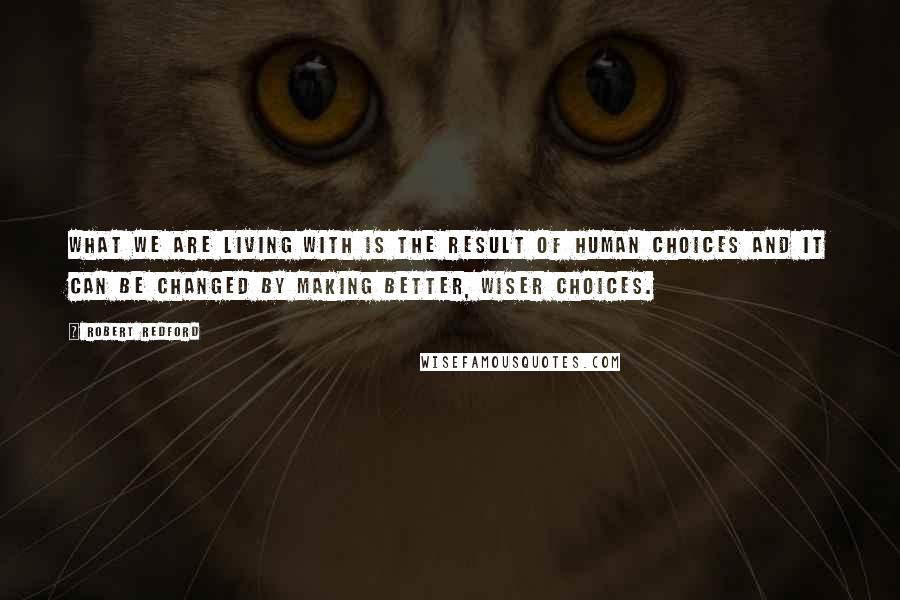 Robert Redford Quotes: What we are living with is the result of human choices and it can be changed by making better, wiser choices.