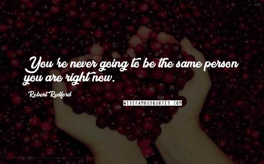 Robert Redford Quotes: You're never going to be the same person you are right now.