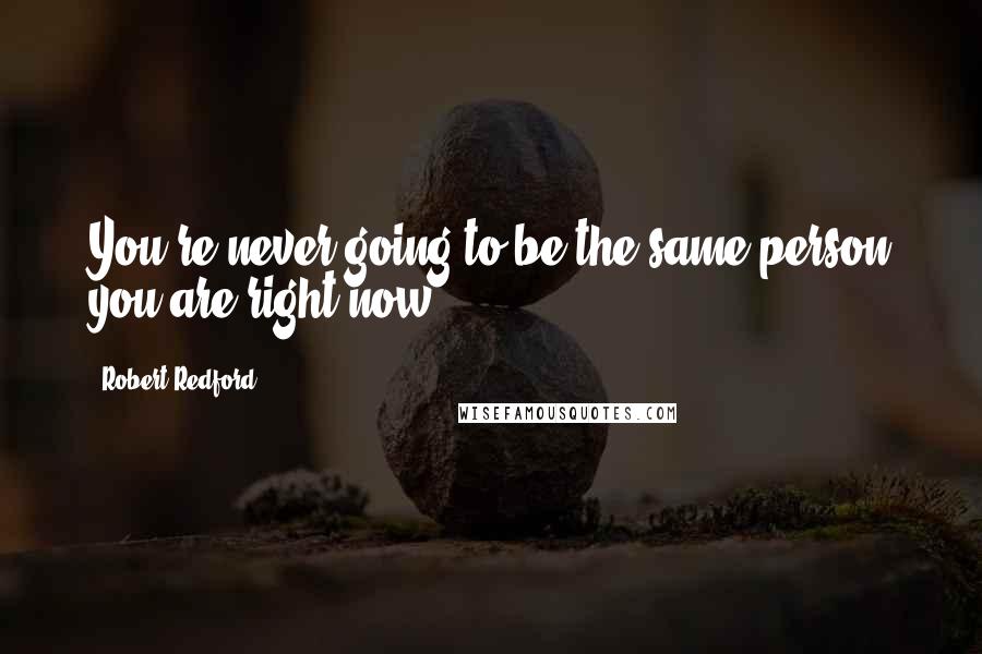 Robert Redford Quotes: You're never going to be the same person you are right now.