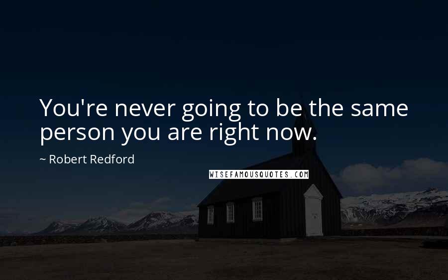 Robert Redford Quotes: You're never going to be the same person you are right now.