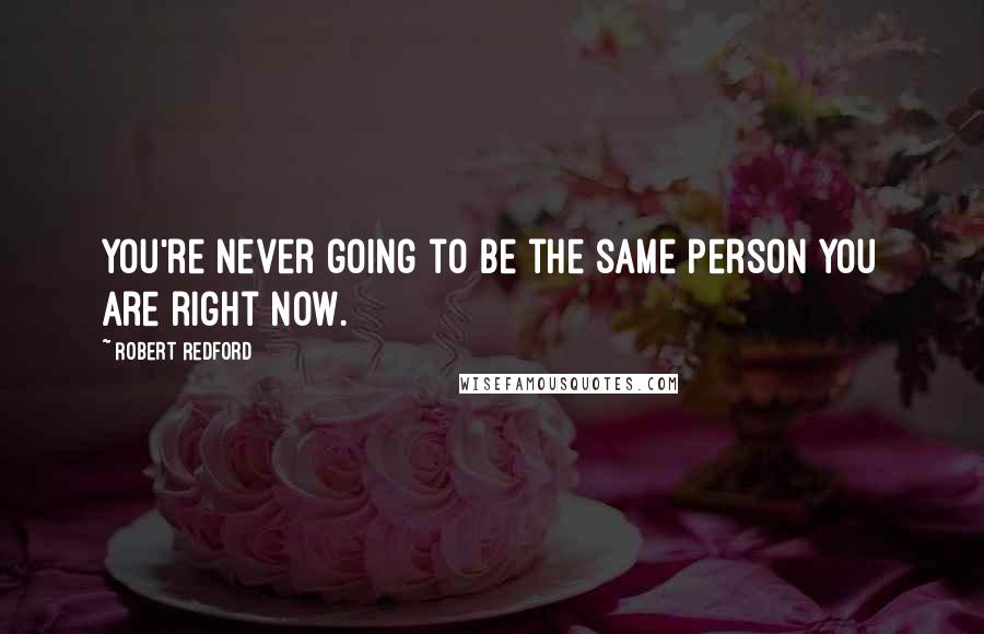 Robert Redford Quotes: You're never going to be the same person you are right now.