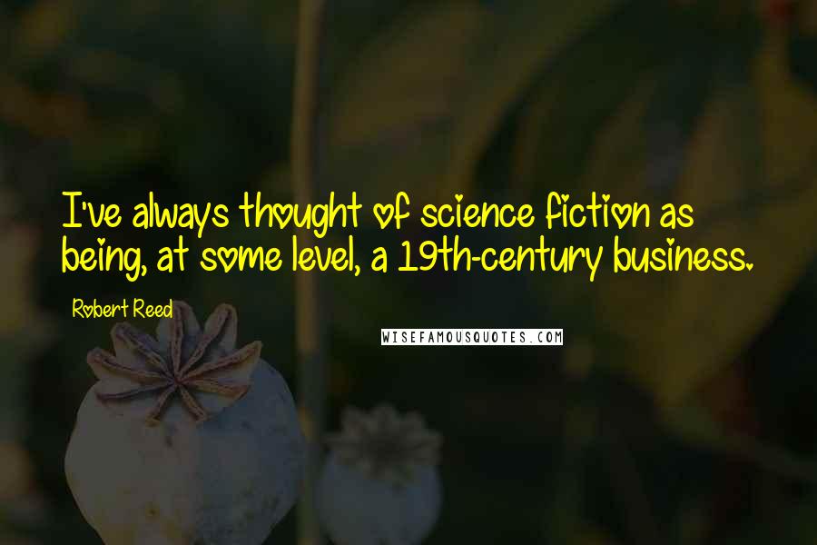 Robert Reed Quotes: I've always thought of science fiction as being, at some level, a 19th-century business.