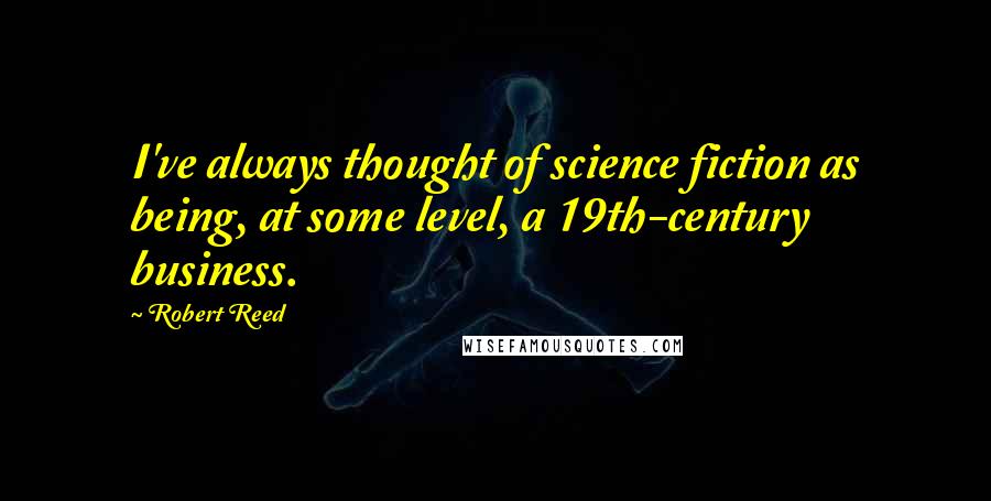 Robert Reed Quotes: I've always thought of science fiction as being, at some level, a 19th-century business.