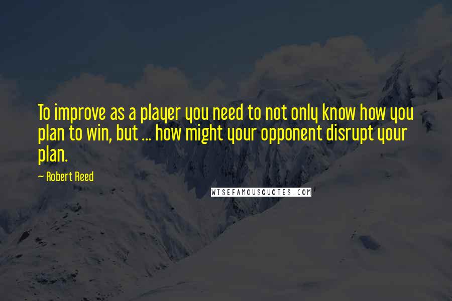 Robert Reed Quotes: To improve as a player you need to not only know how you plan to win, but ... how might your opponent disrupt your plan.