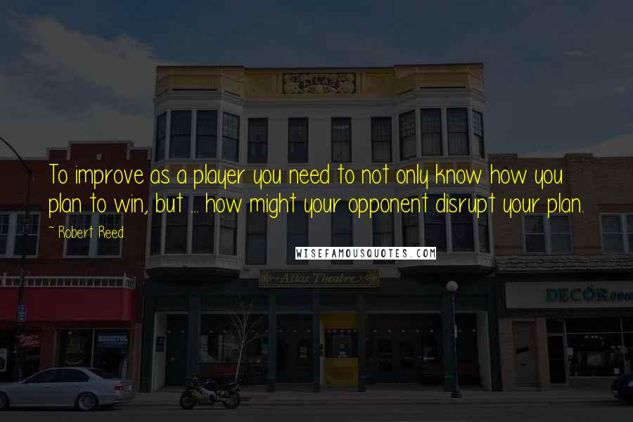 Robert Reed Quotes: To improve as a player you need to not only know how you plan to win, but ... how might your opponent disrupt your plan.