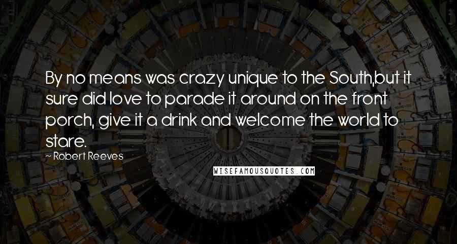 Robert Reeves Quotes: By no means was crazy unique to the South,but it sure did love to parade it around on the front porch, give it a drink and welcome the world to stare.