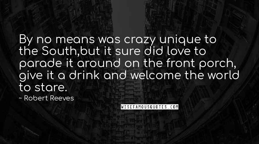 Robert Reeves Quotes: By no means was crazy unique to the South,but it sure did love to parade it around on the front porch, give it a drink and welcome the world to stare.