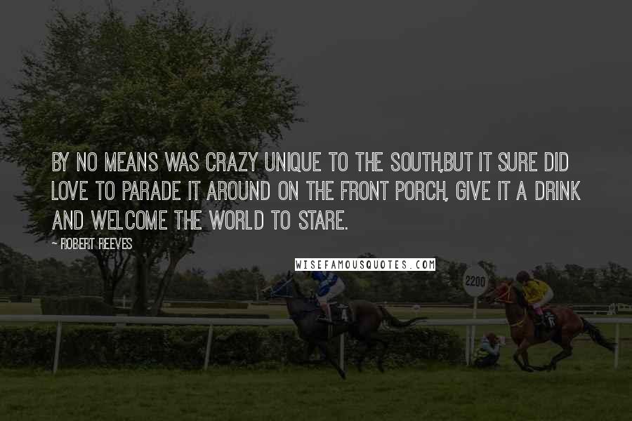 Robert Reeves Quotes: By no means was crazy unique to the South,but it sure did love to parade it around on the front porch, give it a drink and welcome the world to stare.