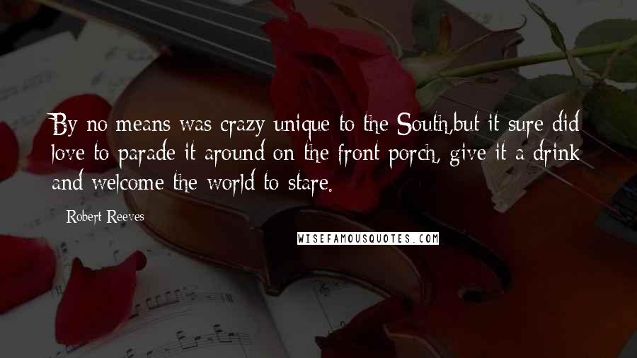 Robert Reeves Quotes: By no means was crazy unique to the South,but it sure did love to parade it around on the front porch, give it a drink and welcome the world to stare.