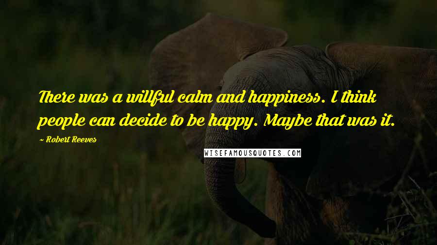 Robert Reeves Quotes: There was a willful calm and happiness. I think people can decide to be happy. Maybe that was it.