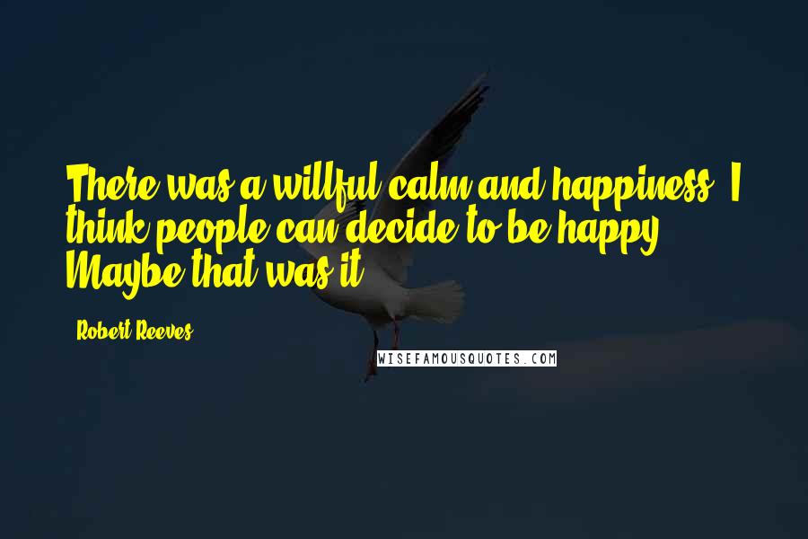 Robert Reeves Quotes: There was a willful calm and happiness. I think people can decide to be happy. Maybe that was it.