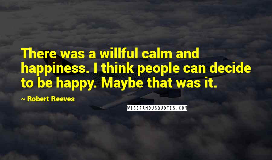 Robert Reeves Quotes: There was a willful calm and happiness. I think people can decide to be happy. Maybe that was it.