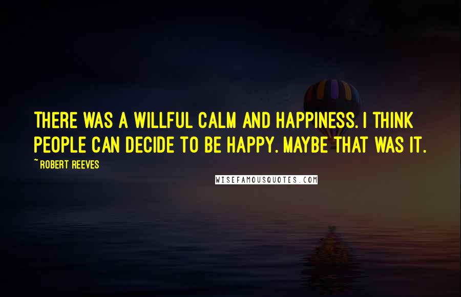 Robert Reeves Quotes: There was a willful calm and happiness. I think people can decide to be happy. Maybe that was it.