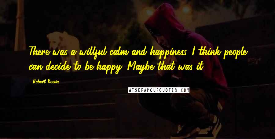 Robert Reeves Quotes: There was a willful calm and happiness. I think people can decide to be happy. Maybe that was it.