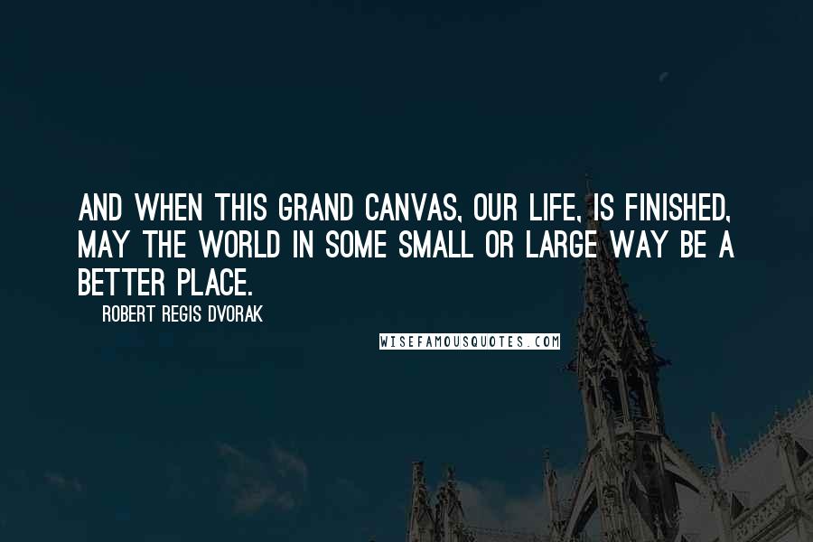 Robert Regis Dvorak Quotes: And when this grand canvas, our life, is finished, may the world in some small or large way be a better place.