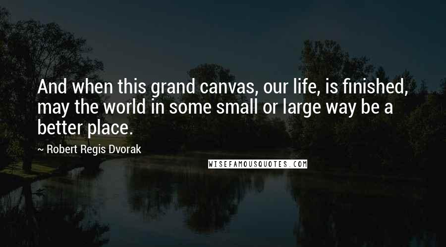 Robert Regis Dvorak Quotes: And when this grand canvas, our life, is finished, may the world in some small or large way be a better place.