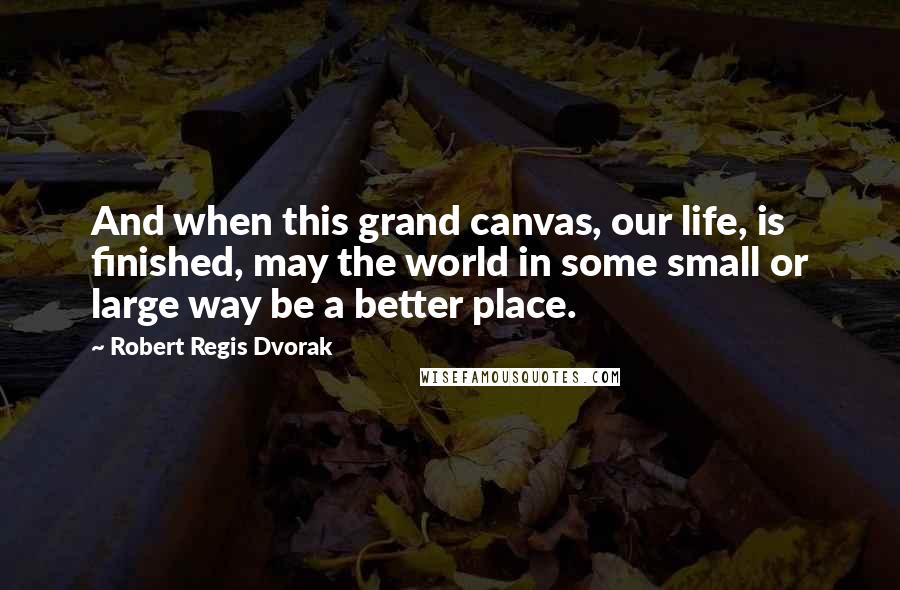 Robert Regis Dvorak Quotes: And when this grand canvas, our life, is finished, may the world in some small or large way be a better place.