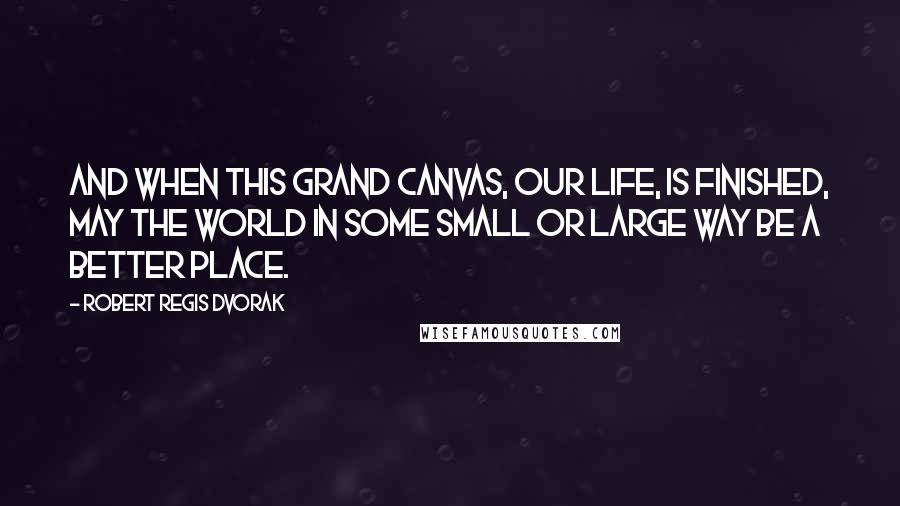 Robert Regis Dvorak Quotes: And when this grand canvas, our life, is finished, may the world in some small or large way be a better place.