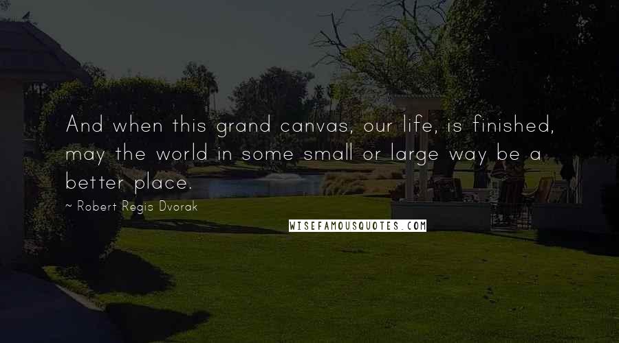 Robert Regis Dvorak Quotes: And when this grand canvas, our life, is finished, may the world in some small or large way be a better place.