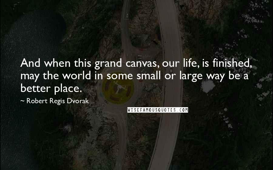 Robert Regis Dvorak Quotes: And when this grand canvas, our life, is finished, may the world in some small or large way be a better place.