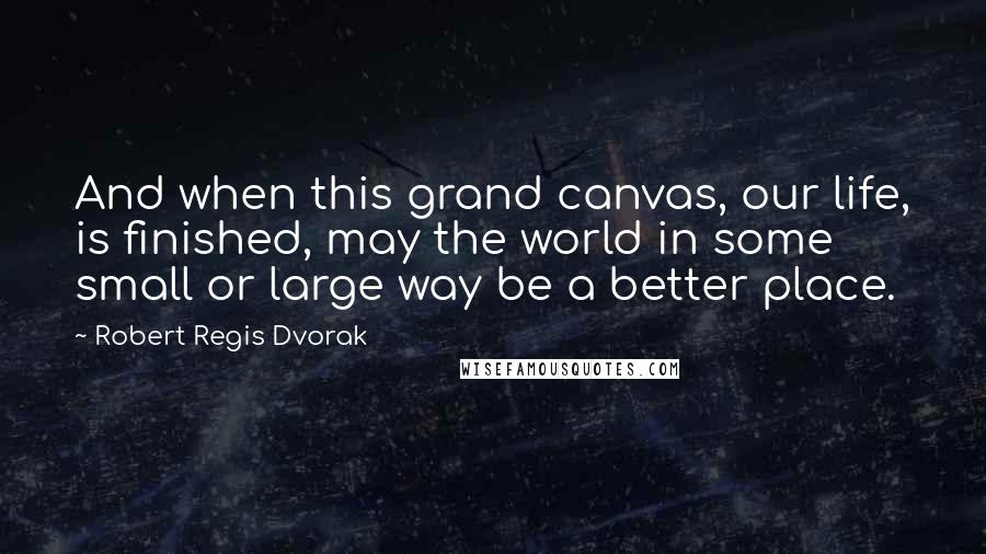 Robert Regis Dvorak Quotes: And when this grand canvas, our life, is finished, may the world in some small or large way be a better place.