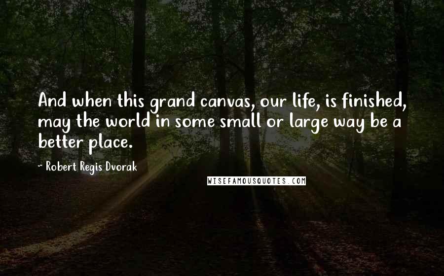 Robert Regis Dvorak Quotes: And when this grand canvas, our life, is finished, may the world in some small or large way be a better place.