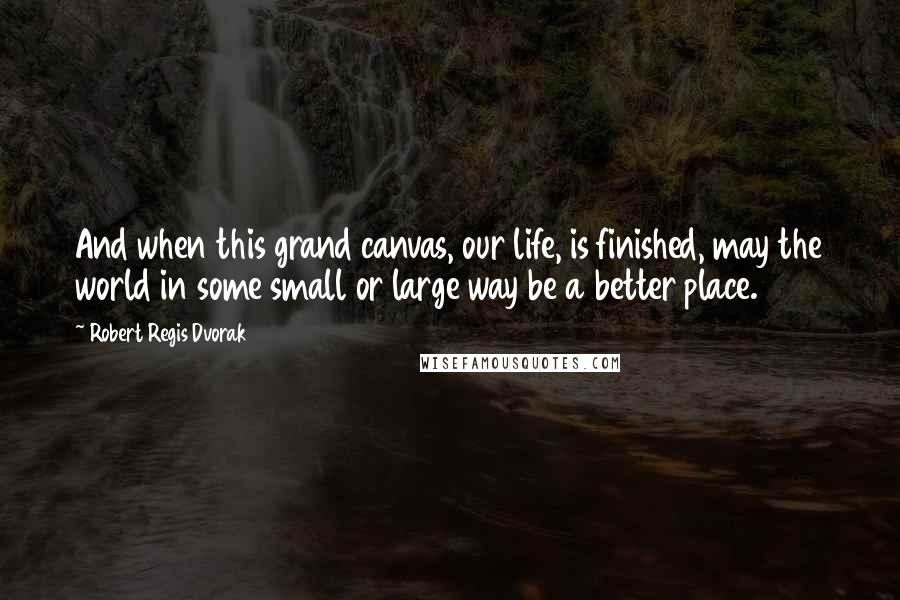 Robert Regis Dvorak Quotes: And when this grand canvas, our life, is finished, may the world in some small or large way be a better place.