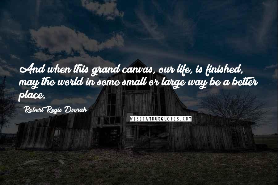 Robert Regis Dvorak Quotes: And when this grand canvas, our life, is finished, may the world in some small or large way be a better place.