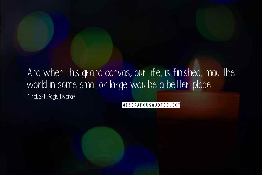 Robert Regis Dvorak Quotes: And when this grand canvas, our life, is finished, may the world in some small or large way be a better place.