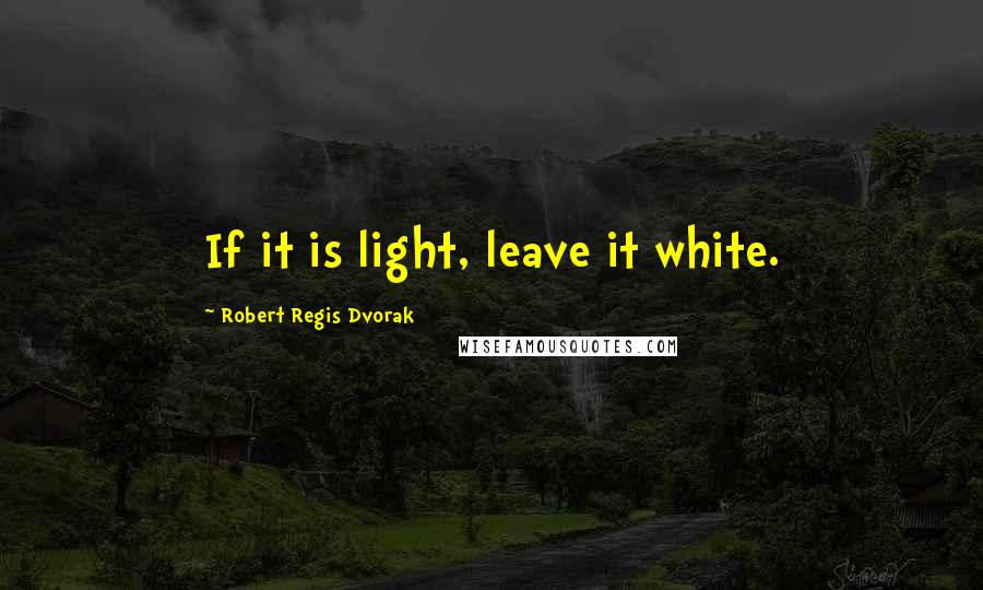 Robert Regis Dvorak Quotes: If it is light, leave it white.