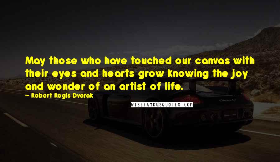 Robert Regis Dvorak Quotes: May those who have touched our canvas with their eyes and hearts grow knowing the joy and wonder of an artist of life.